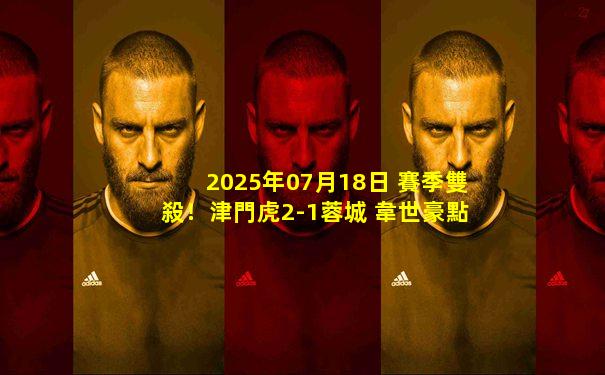 2025年07月18日 賽季雙殺！津門虎2-1蓉城 韋世豪點(diǎn)射+染紅后落淚劉殿座失誤送禮